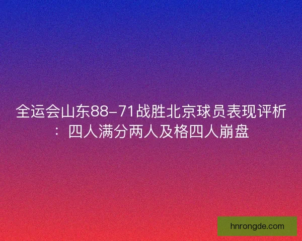全运会山东88-71战胜北京球员表现评析：四人满分两人及格四人崩盘