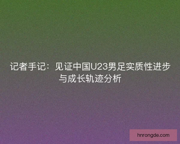 记者手记：见证中国U23男足实质性进步与成长轨迹分析
