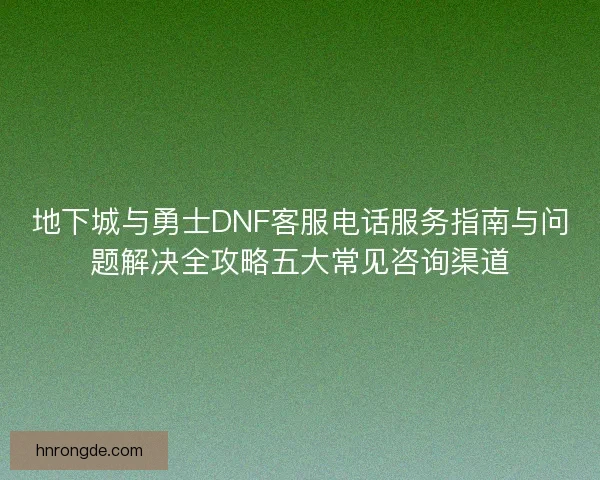 地下城与勇士DNF客服电话服务指南与问题解决全攻略五大常见咨询渠道