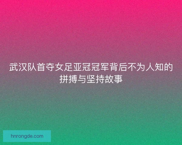 武汉队首夺女足亚冠冠军背后不为人知的拼搏与坚持故事